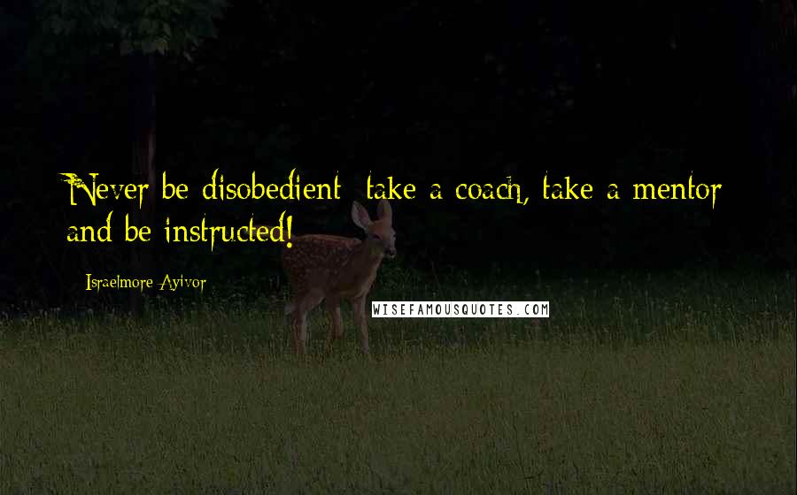 Israelmore Ayivor Quotes: Never be disobedient; take a coach, take a mentor and be instructed!