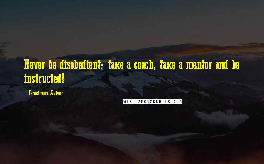 Israelmore Ayivor Quotes: Never be disobedient; take a coach, take a mentor and be instructed!