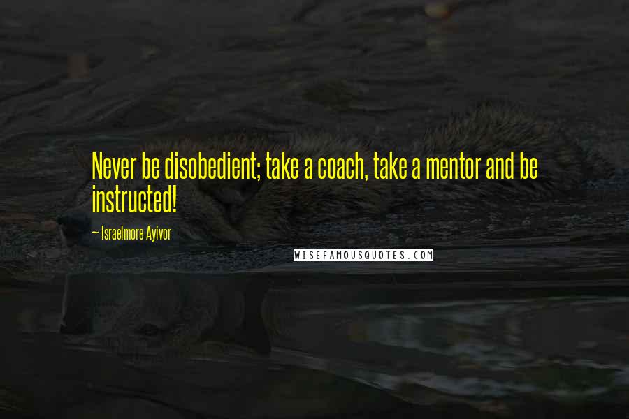 Israelmore Ayivor Quotes: Never be disobedient; take a coach, take a mentor and be instructed!