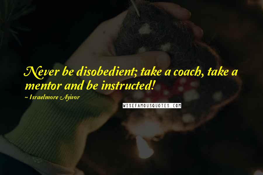 Israelmore Ayivor Quotes: Never be disobedient; take a coach, take a mentor and be instructed!