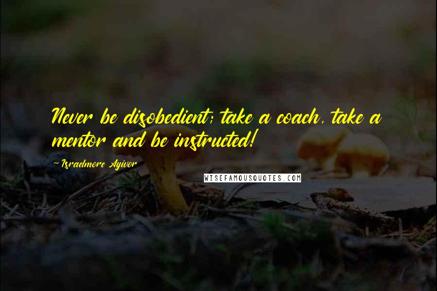 Israelmore Ayivor Quotes: Never be disobedient; take a coach, take a mentor and be instructed!