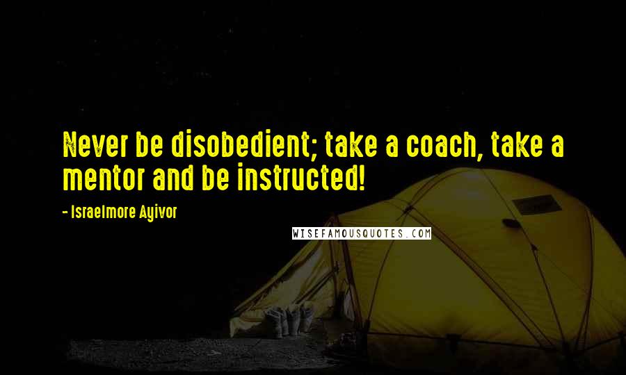 Israelmore Ayivor Quotes: Never be disobedient; take a coach, take a mentor and be instructed!