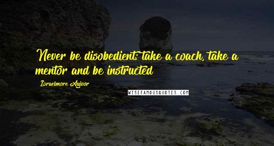 Israelmore Ayivor Quotes: Never be disobedient; take a coach, take a mentor and be instructed!