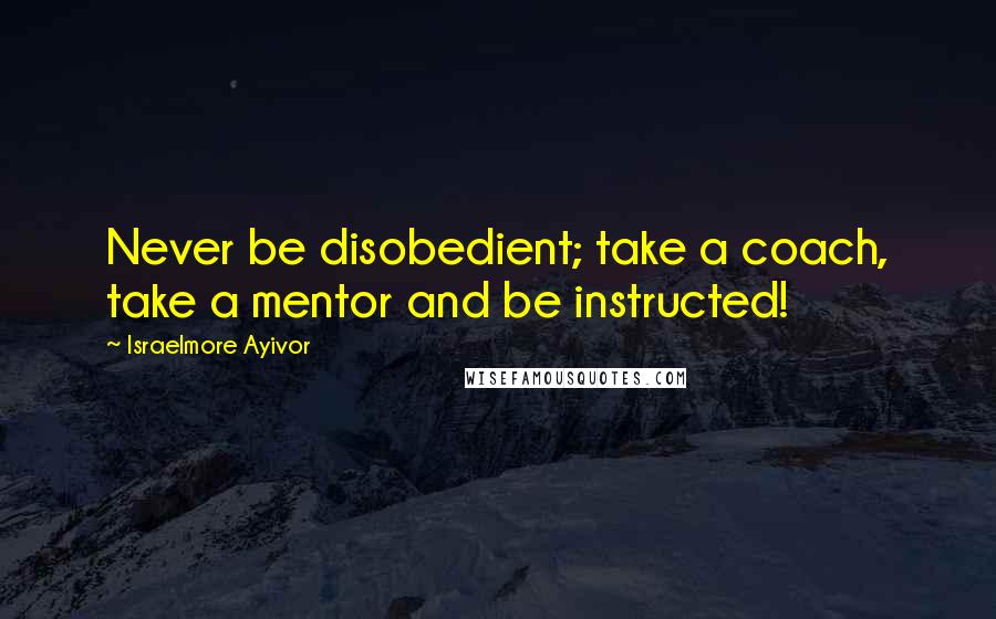 Israelmore Ayivor Quotes: Never be disobedient; take a coach, take a mentor and be instructed!