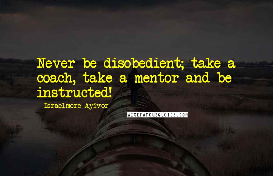 Israelmore Ayivor Quotes: Never be disobedient; take a coach, take a mentor and be instructed!