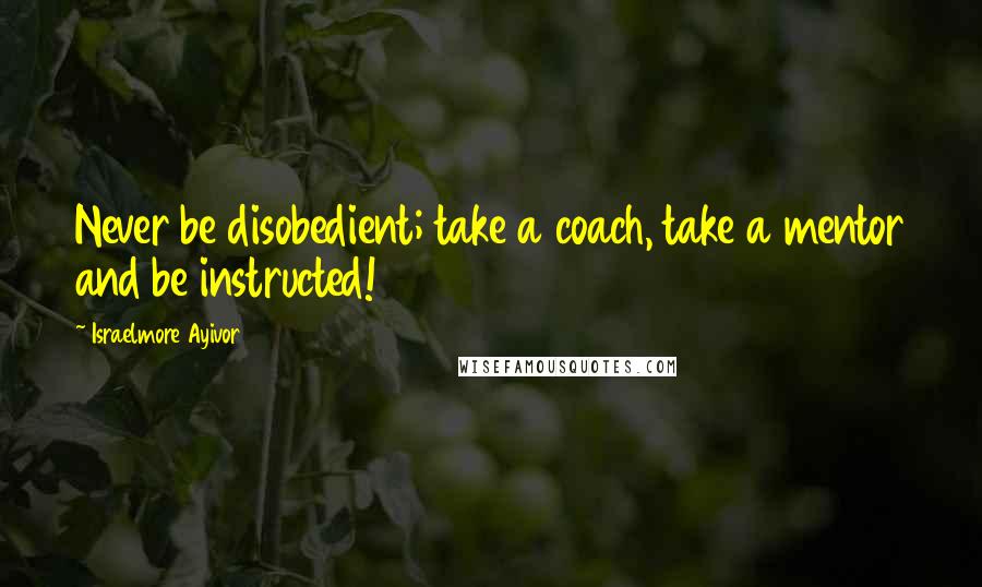 Israelmore Ayivor Quotes: Never be disobedient; take a coach, take a mentor and be instructed!