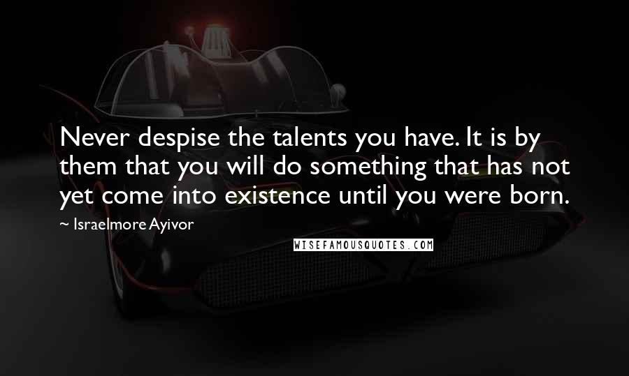 Israelmore Ayivor Quotes: Never despise the talents you have. It is by them that you will do something that has not yet come into existence until you were born.