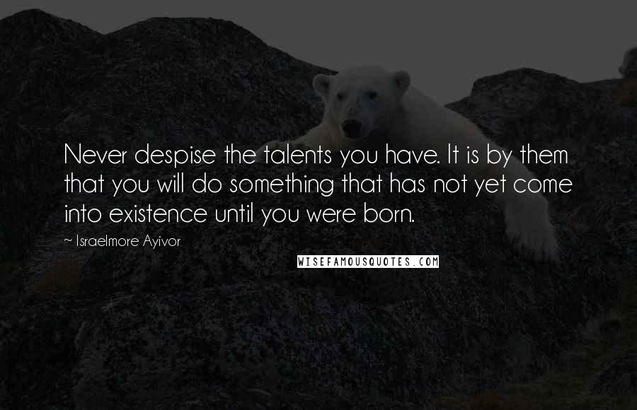 Israelmore Ayivor Quotes: Never despise the talents you have. It is by them that you will do something that has not yet come into existence until you were born.