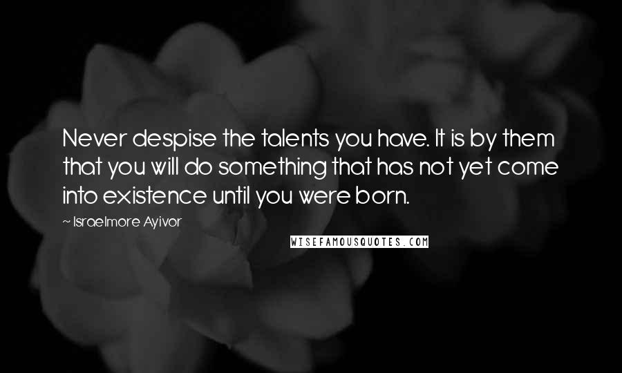 Israelmore Ayivor Quotes: Never despise the talents you have. It is by them that you will do something that has not yet come into existence until you were born.