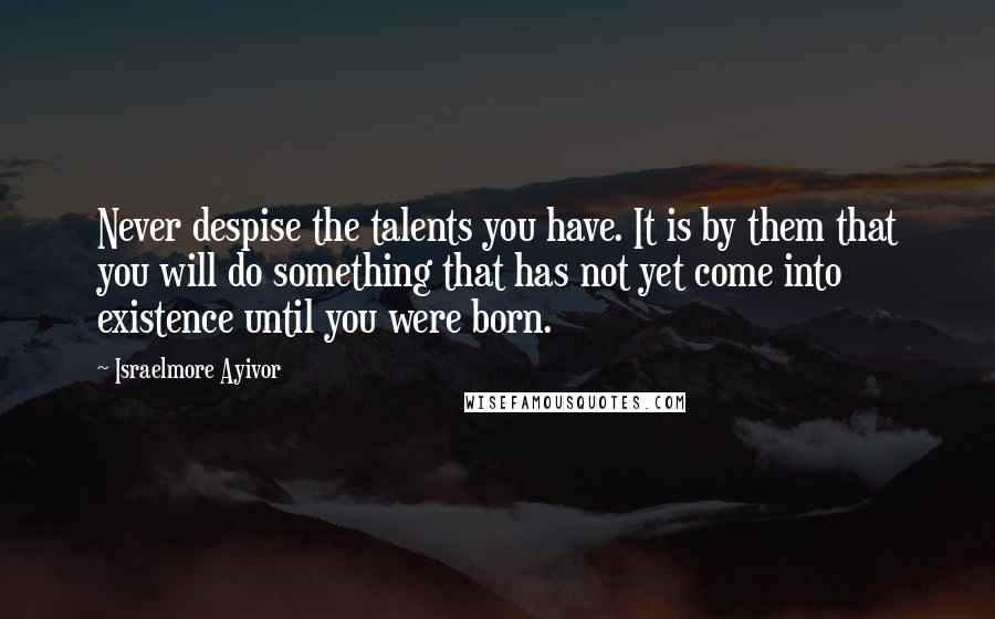 Israelmore Ayivor Quotes: Never despise the talents you have. It is by them that you will do something that has not yet come into existence until you were born.