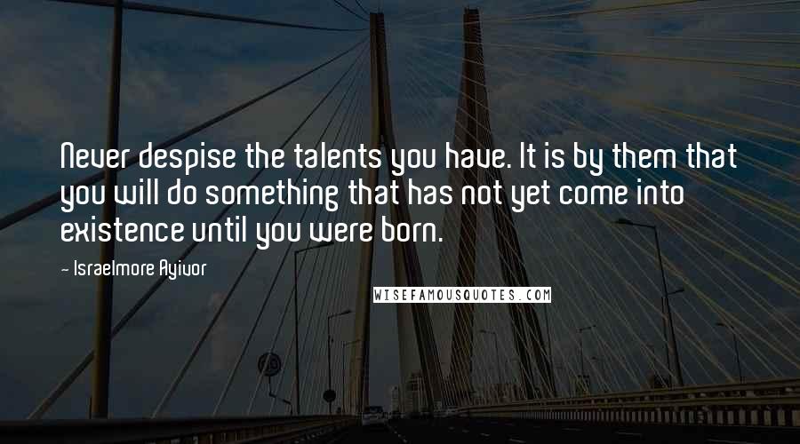 Israelmore Ayivor Quotes: Never despise the talents you have. It is by them that you will do something that has not yet come into existence until you were born.