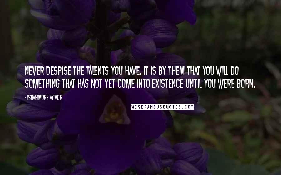 Israelmore Ayivor Quotes: Never despise the talents you have. It is by them that you will do something that has not yet come into existence until you were born.