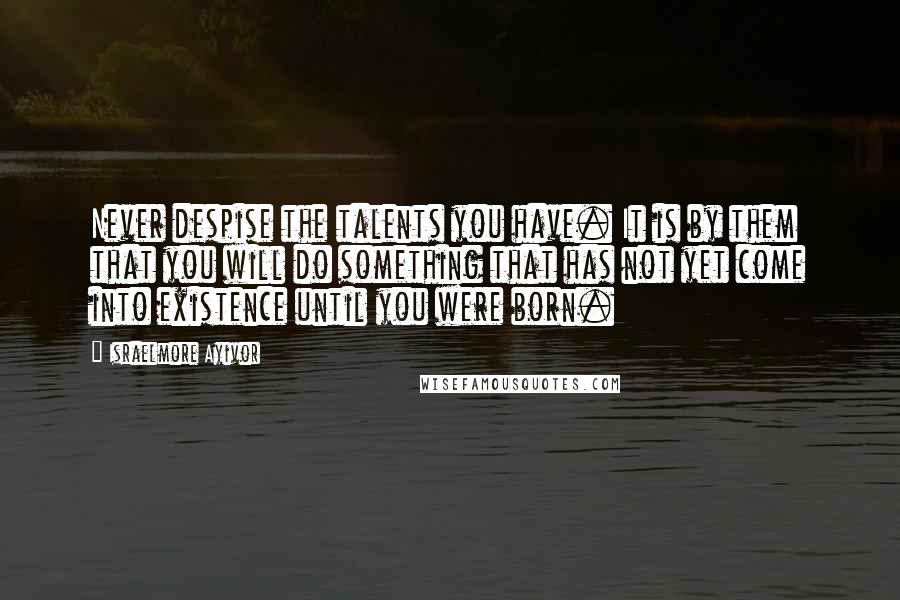 Israelmore Ayivor Quotes: Never despise the talents you have. It is by them that you will do something that has not yet come into existence until you were born.