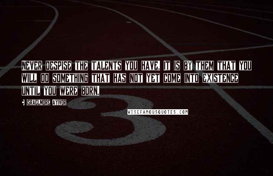 Israelmore Ayivor Quotes: Never despise the talents you have. It is by them that you will do something that has not yet come into existence until you were born.