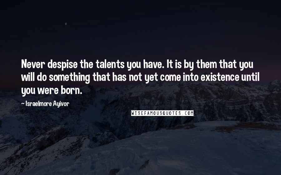 Israelmore Ayivor Quotes: Never despise the talents you have. It is by them that you will do something that has not yet come into existence until you were born.