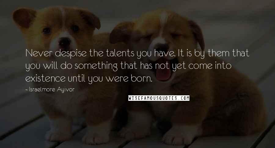 Israelmore Ayivor Quotes: Never despise the talents you have. It is by them that you will do something that has not yet come into existence until you were born.