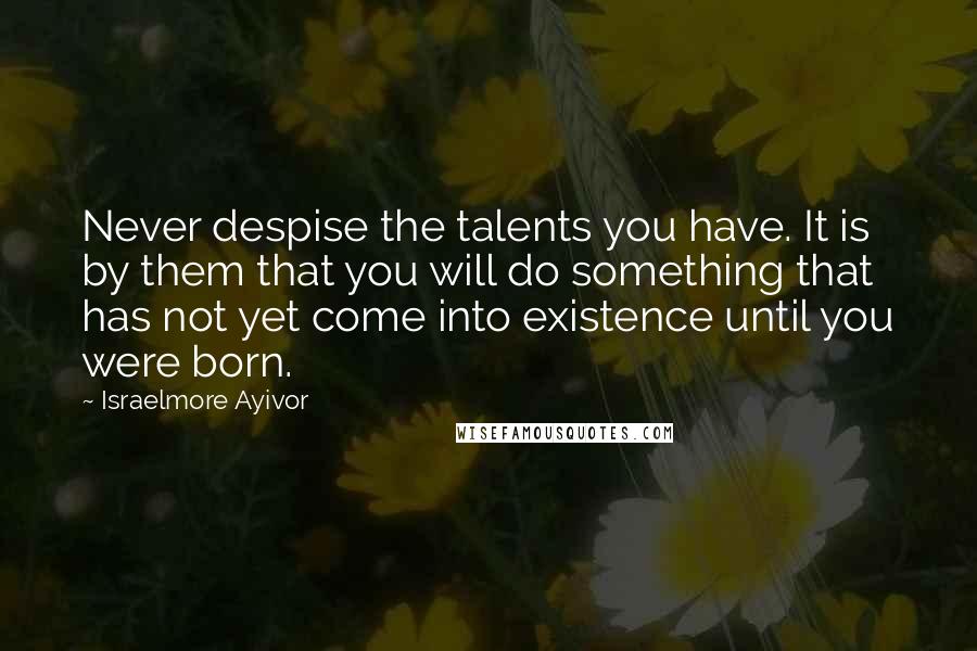 Israelmore Ayivor Quotes: Never despise the talents you have. It is by them that you will do something that has not yet come into existence until you were born.