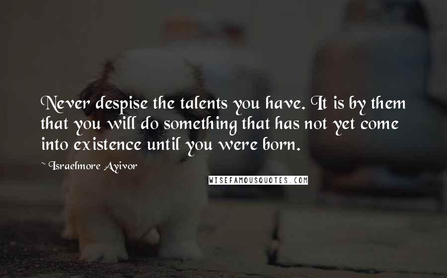 Israelmore Ayivor Quotes: Never despise the talents you have. It is by them that you will do something that has not yet come into existence until you were born.