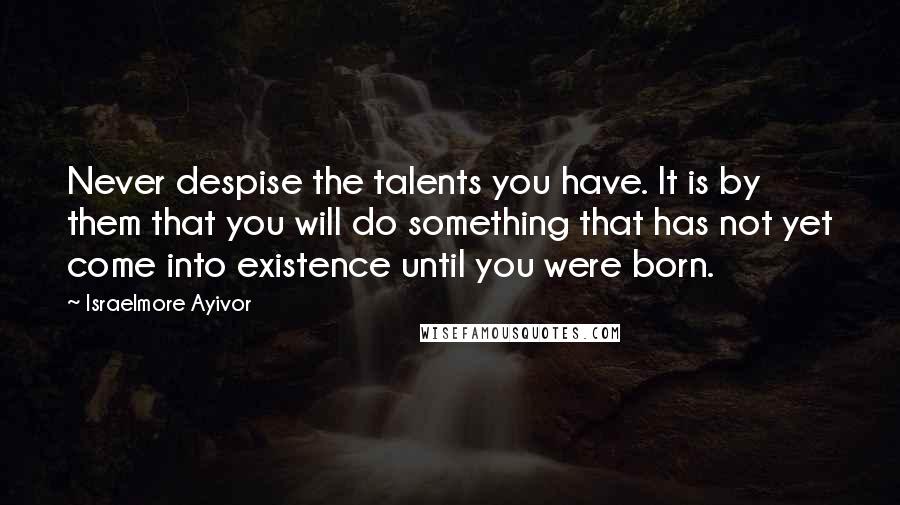 Israelmore Ayivor Quotes: Never despise the talents you have. It is by them that you will do something that has not yet come into existence until you were born.