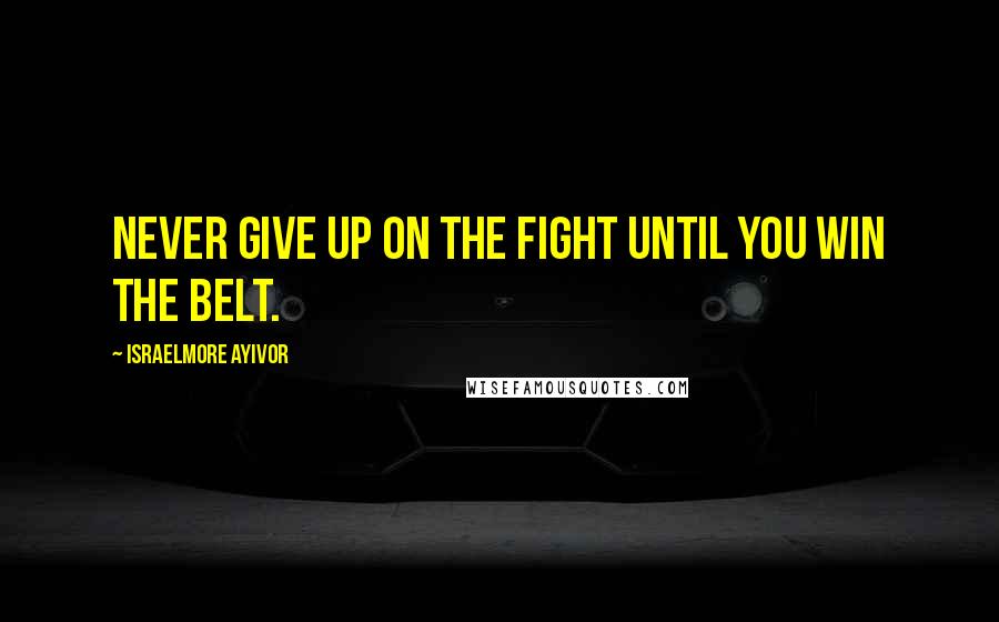 Israelmore Ayivor Quotes: Never give up on the fight until you win the belt.