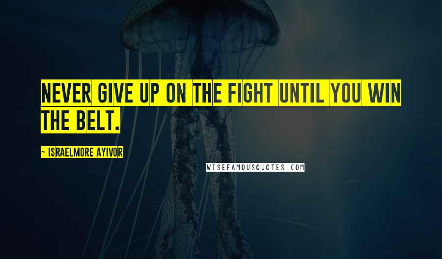 Israelmore Ayivor Quotes: Never give up on the fight until you win the belt.