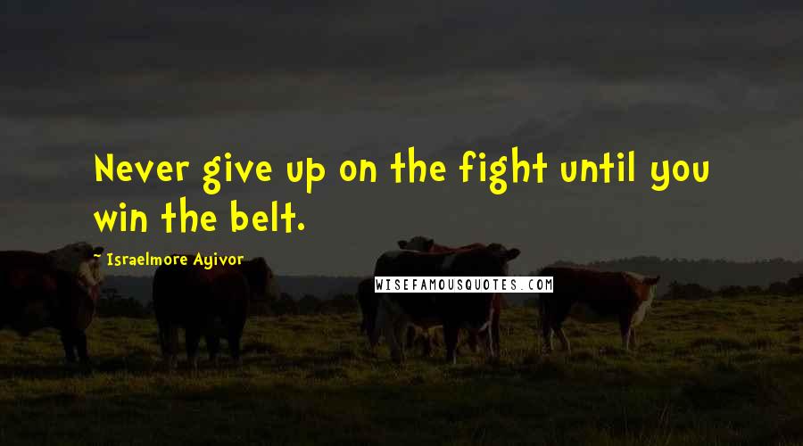 Israelmore Ayivor Quotes: Never give up on the fight until you win the belt.