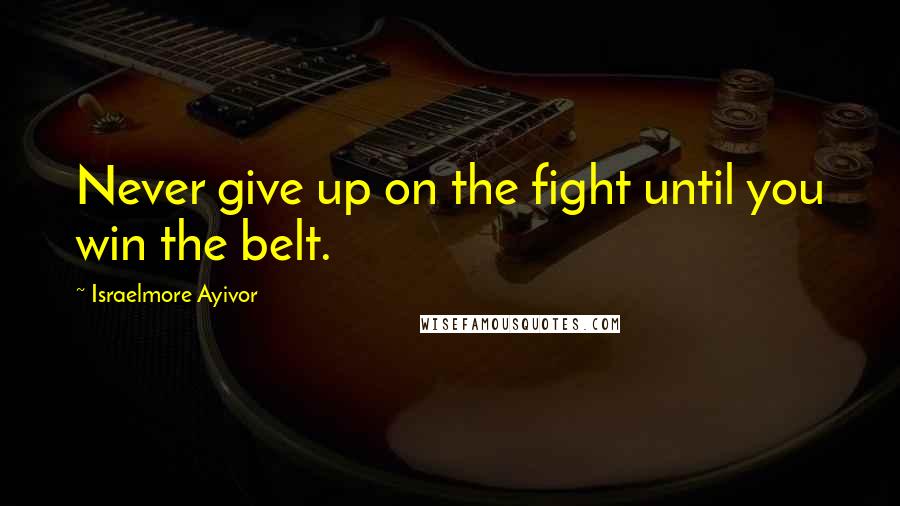 Israelmore Ayivor Quotes: Never give up on the fight until you win the belt.