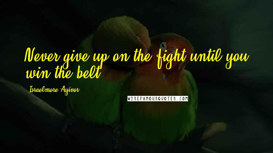 Israelmore Ayivor Quotes: Never give up on the fight until you win the belt.