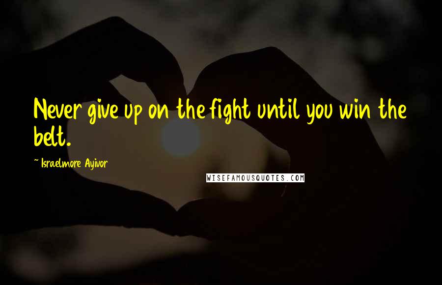 Israelmore Ayivor Quotes: Never give up on the fight until you win the belt.
