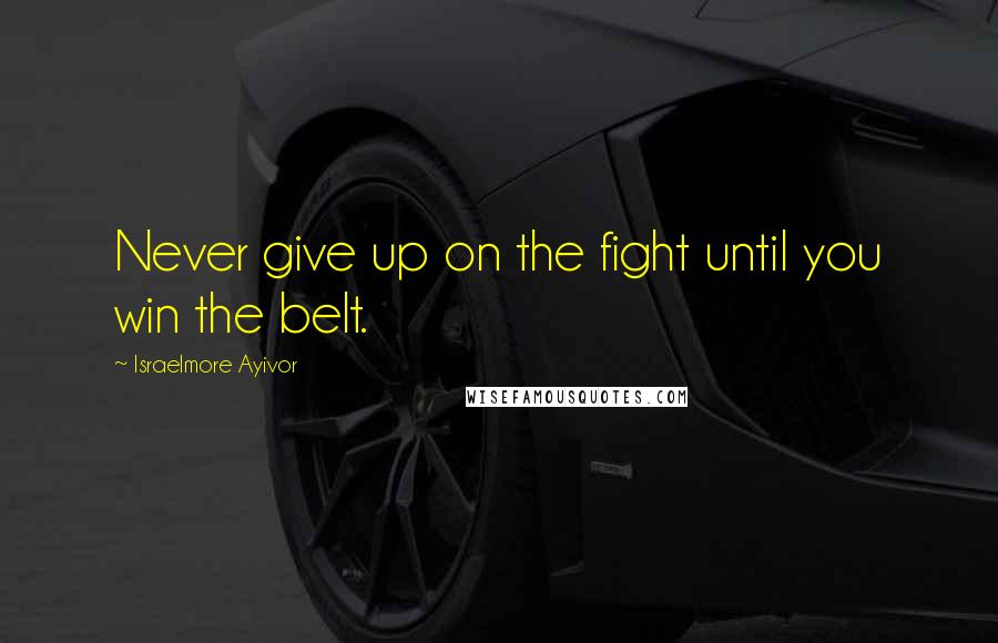 Israelmore Ayivor Quotes: Never give up on the fight until you win the belt.