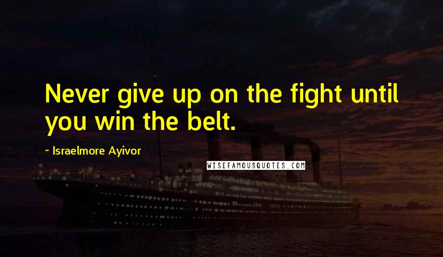 Israelmore Ayivor Quotes: Never give up on the fight until you win the belt.