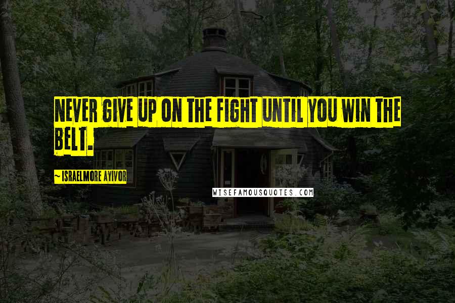 Israelmore Ayivor Quotes: Never give up on the fight until you win the belt.