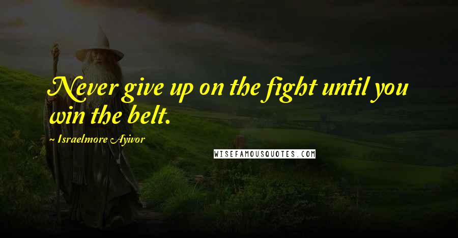 Israelmore Ayivor Quotes: Never give up on the fight until you win the belt.