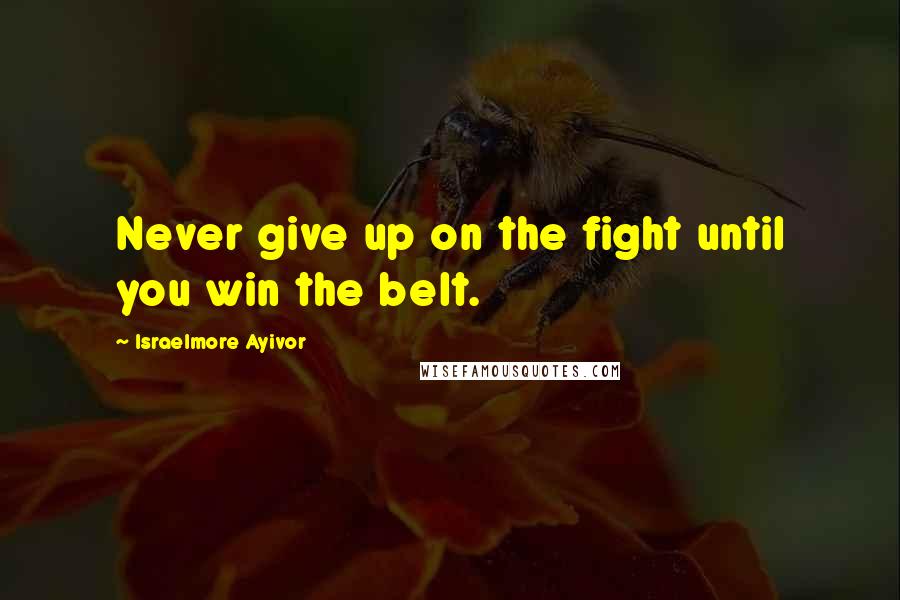 Israelmore Ayivor Quotes: Never give up on the fight until you win the belt.