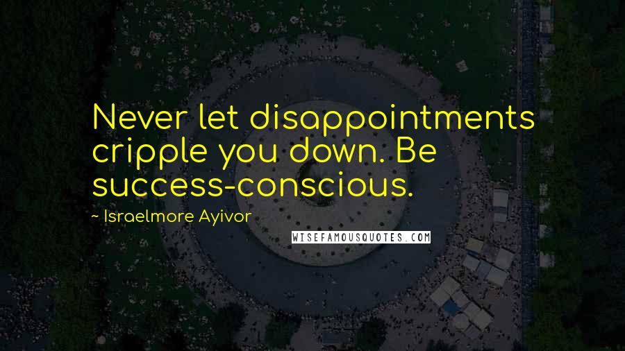 Israelmore Ayivor Quotes: Never let disappointments cripple you down. Be success-conscious.