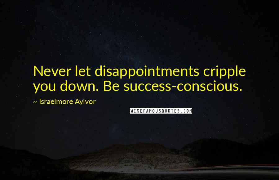 Israelmore Ayivor Quotes: Never let disappointments cripple you down. Be success-conscious.