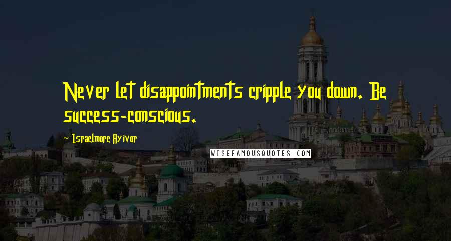 Israelmore Ayivor Quotes: Never let disappointments cripple you down. Be success-conscious.