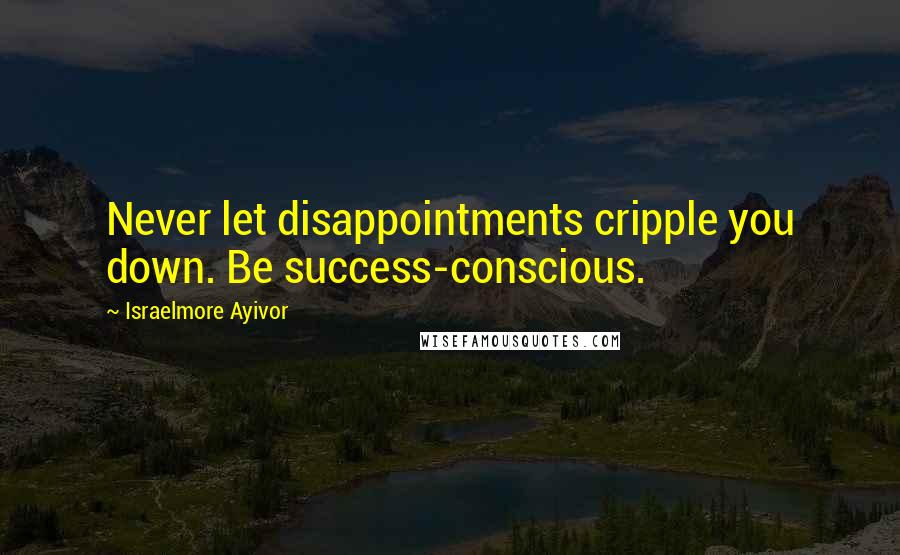 Israelmore Ayivor Quotes: Never let disappointments cripple you down. Be success-conscious.