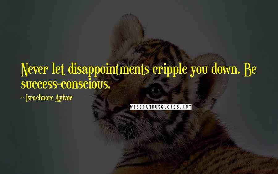 Israelmore Ayivor Quotes: Never let disappointments cripple you down. Be success-conscious.