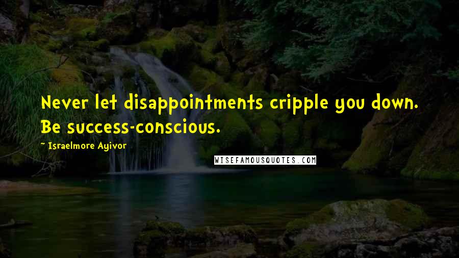 Israelmore Ayivor Quotes: Never let disappointments cripple you down. Be success-conscious.