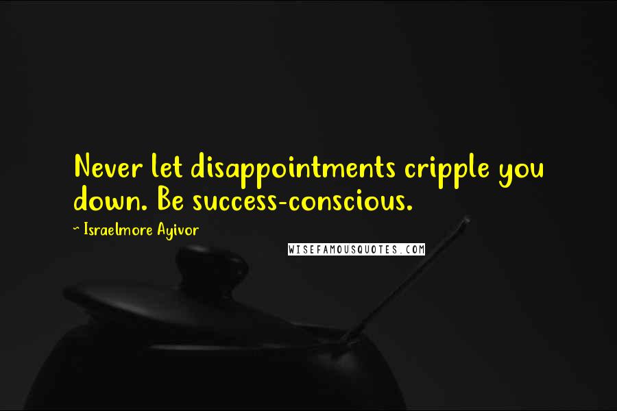 Israelmore Ayivor Quotes: Never let disappointments cripple you down. Be success-conscious.