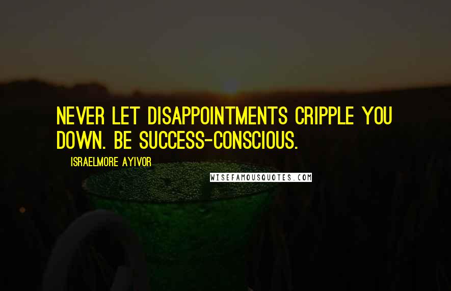 Israelmore Ayivor Quotes: Never let disappointments cripple you down. Be success-conscious.