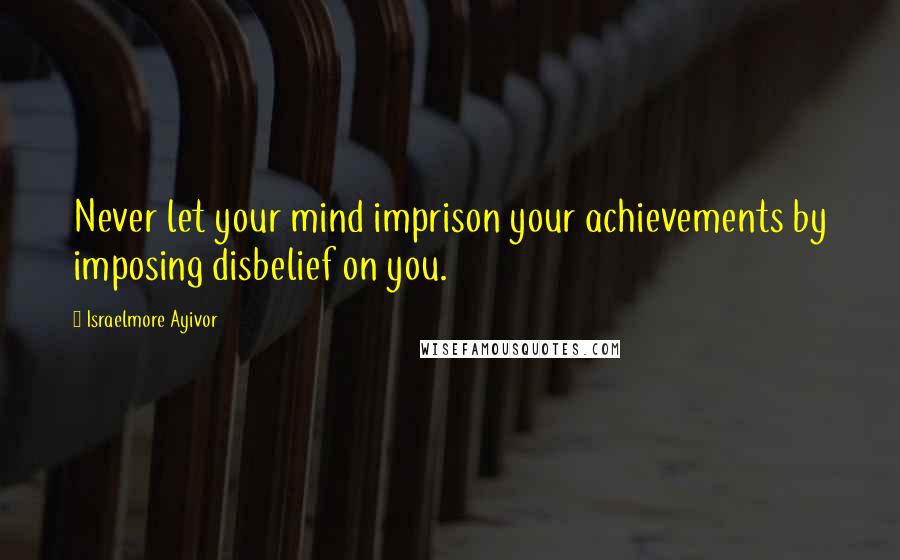 Israelmore Ayivor Quotes: Never let your mind imprison your achievements by imposing disbelief on you.