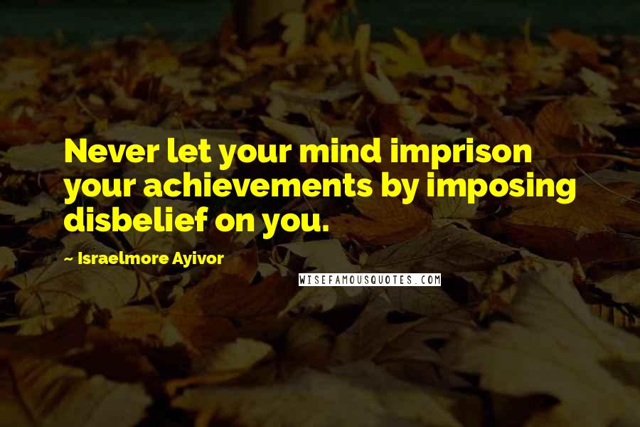 Israelmore Ayivor Quotes: Never let your mind imprison your achievements by imposing disbelief on you.