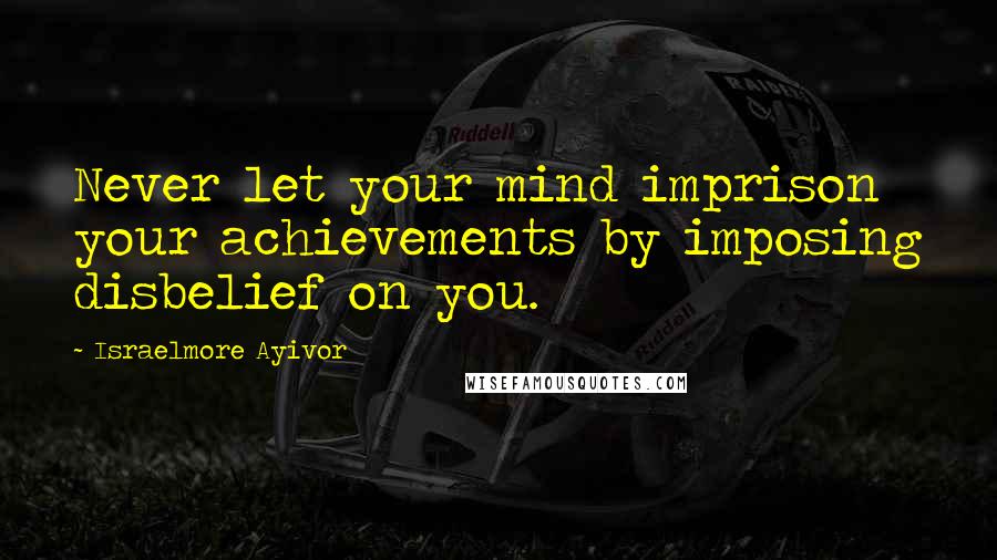 Israelmore Ayivor Quotes: Never let your mind imprison your achievements by imposing disbelief on you.