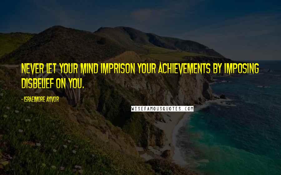 Israelmore Ayivor Quotes: Never let your mind imprison your achievements by imposing disbelief on you.