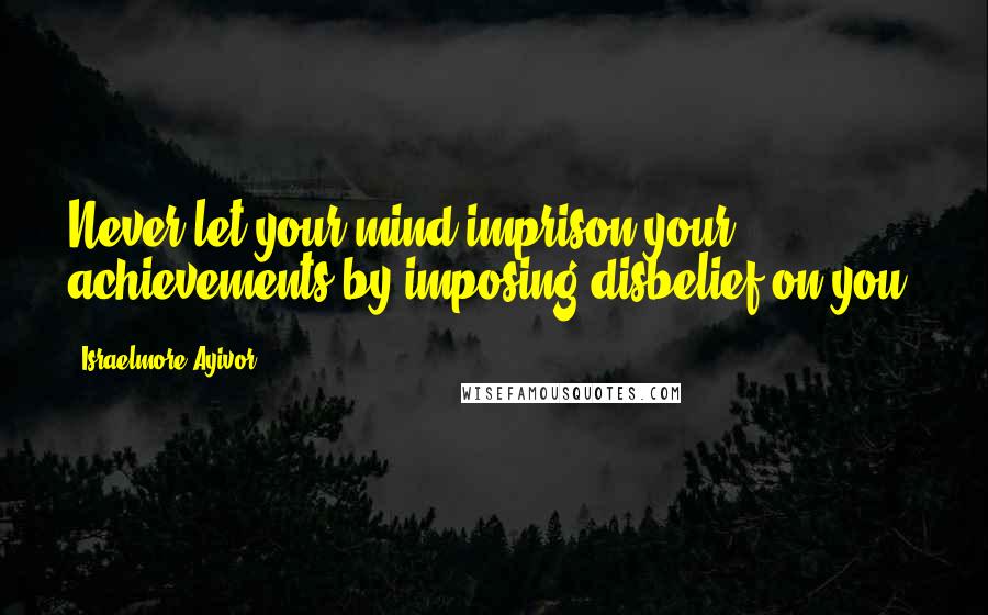 Israelmore Ayivor Quotes: Never let your mind imprison your achievements by imposing disbelief on you.