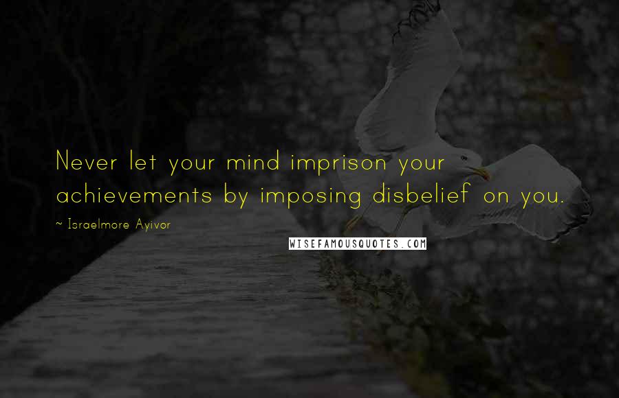 Israelmore Ayivor Quotes: Never let your mind imprison your achievements by imposing disbelief on you.