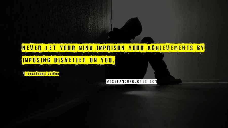 Israelmore Ayivor Quotes: Never let your mind imprison your achievements by imposing disbelief on you.