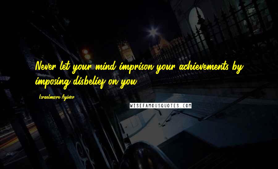 Israelmore Ayivor Quotes: Never let your mind imprison your achievements by imposing disbelief on you.